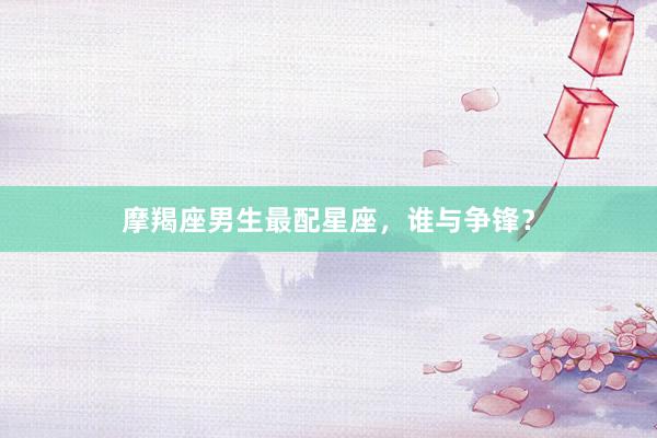 摩羯座男生最配星座，谁与争锋？